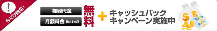 初期費用、機器代金、月額料金最大１ヵ月無料＋キャッシュバックキャンペーン実施中