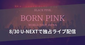 U-NEXTにて「BLACKPINK WORLD TOUR [BORN PINK] JAPAN」独占ライブ配信！無料視聴方法を解説！